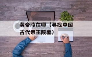 黄帝陵在哪（寻找中国古代帝王陵墓）