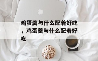鸡蛋羹与什么配着好吃，鸡蛋羹与什么配着好吃