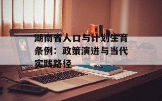 湖南省人口与计划生育条例：政策演进与当代实践路径