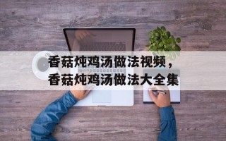 香菇炖鸡汤做法视频，香菇炖鸡汤做法大全集