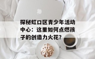 探秘虹口区青少年活动中心：这里如何点燃孩子的创造力火花？