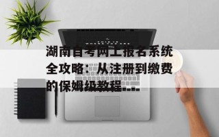 湖南自考网上报名系统全攻略：从注册到缴费的保姆级教程