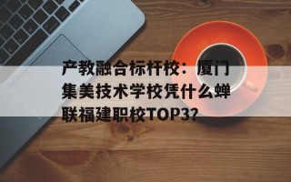 产教融合标杆校：厦门集美技术学校凭什么蝉联福建职校TOP3？