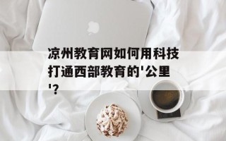 凉州教育网如何用科技打通西部教育的'公里'？