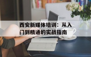 西安新媒体培训：从入门到精通的实战指南