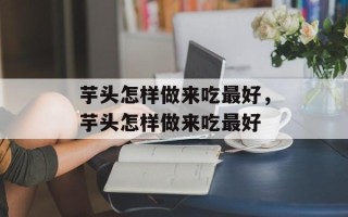 芋头怎样做来吃最好，芋头怎样做来吃最好