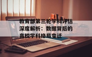 教育部第三轮学科评估深度解析：数据背后的高校学科格局变迁