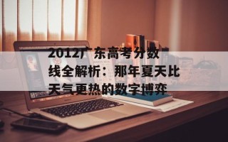 2012广东高考分数线全解析：那年夏天比天气更热的数字博弈