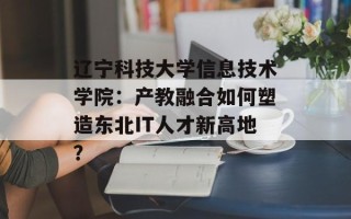 辽宁科技大学信息技术学院：产教融合如何塑造东北IT人才新高地？