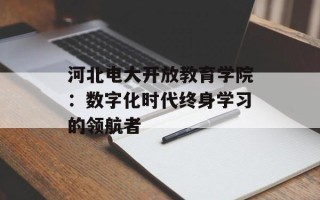 河北电大开放教育学院：数字化时代终身学习的领航者