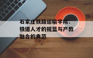 石家庄铁路运输学院：铁道人才的摇篮与产教融合的典范
