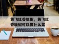 黄飞红香脆椒，黄飞红香脆椒可以做什么菜