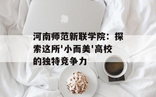 河南师范新联学院：探索这所'小而美'高校的独特竞争力