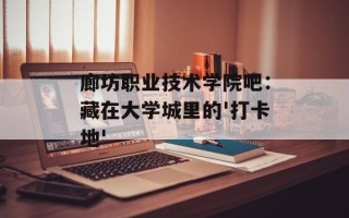 廊坊职业技术学院吧：藏在大学城里的'打卡地'