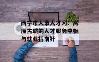 西宁市人事人才网：高原古城的人才服务中枢与就业指南针