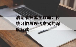 清明节扫墓全攻略：传统习俗与现代意义的深度解读