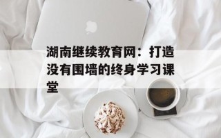 湖南继续教育网：打造没有围墙的终身学习课堂
