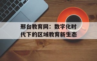 邢台教育网：数字化时代下的区域教育新生态