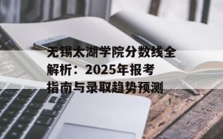 无锡太湖学院分数线全解析：2025年报考指南与录取趋势预测