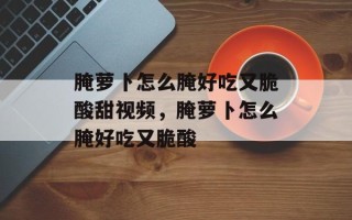 腌萝卜怎么腌好吃又脆酸甜视频，腌萝卜怎么腌好吃又脆酸