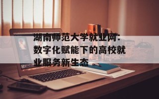 湖南师范大学就业网：数字化赋能下的高校就业服务新生态