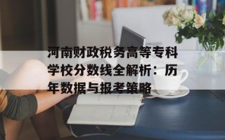 河南财政税务高等专科学校分数线全解析：历年数据与报考策略