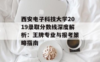 西安电子科技大学2019录取分数线深度解析：王牌专业与报考策略指南