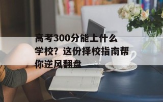 高考300分能上什么学校？这份择校指南帮你逆风翻盘