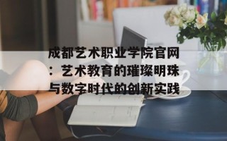 成都艺术职业学院官网：艺术教育的璀璨明珠与数字时代的创新实践