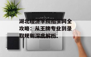 湖北经济学院招生网全攻略：从王牌专业到录取规则深度解析