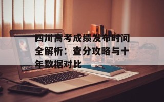 四川高考成绩发布时间全解析：查分攻略与十年数据对比