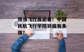 想当飞行员必看！中国民航飞行学院到底有多强？