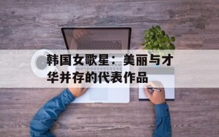 韩国女歌星：美丽与才华并存的代表作品