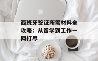 西班牙签证所需材料全攻略：从留学到工作一网打尽