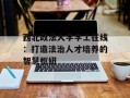 西北政法大学学工在线：打造法治人才培养的智慧枢纽