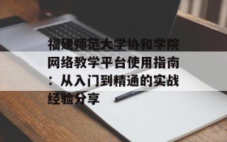 福建师范大学协和学院网络教学平台使用指南：从入门到精通的实战经验分享