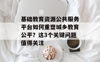 基础教育资源公共服务平台如何重塑城乡教育公平？这3个关键问题值得关注