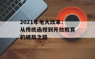 2021年电大改革：从传统函授到开放教育的破局之路