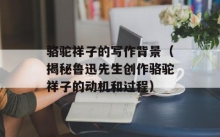 骆驼祥子的写作背景（揭秘鲁迅先生创作骆驼祥子的动机和过程）