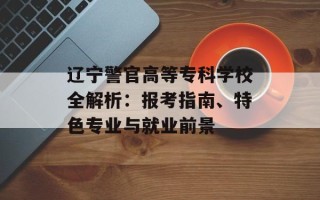 辽宁警官高等专科学校全解析：报考指南、特色专业与就业前景