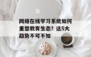 网络在线学习系统如何重塑教育生态？这5大趋势不可不知