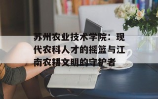 苏州农业技术学院：现代农科人才的摇篮与江南农耕文明的守护者