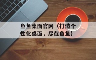 鱼鱼桌面官网（打造个性化桌面，尽在鱼鱼）