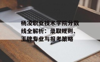 杨凌职业技术学院分数线全解析：录取规则、王牌专业与报考策略