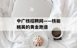 中广核招聘网——核能精英的黄金跑道