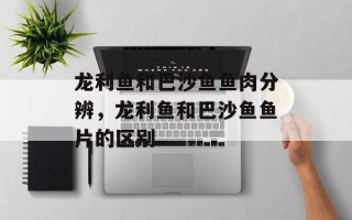 龙利鱼和巴沙鱼鱼肉分辨，龙利鱼和巴沙鱼鱼片的区别