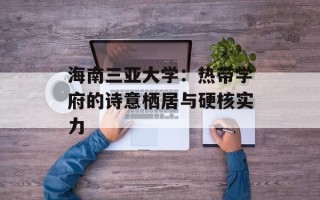 海南三亚大学：热带学府的诗意栖居与硬核实力