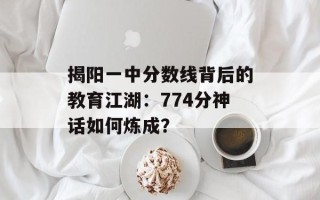 揭阳一中分数线背后的教育江湖：774分神话如何炼成？