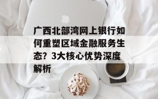 广西北部湾网上银行如何重塑区域金融服务生态？3大核心优势深度解析