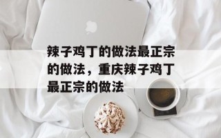 辣子鸡丁的做法最正宗的做法，重庆辣子鸡丁最正宗的做法